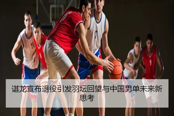 谌龙宣布退役引发羽坛回望与中国男单未来新思考