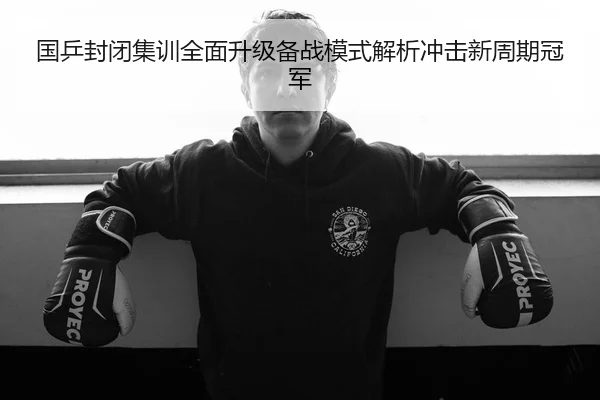 国乒封闭集训全面升级备战模式解析冲击新周期冠军