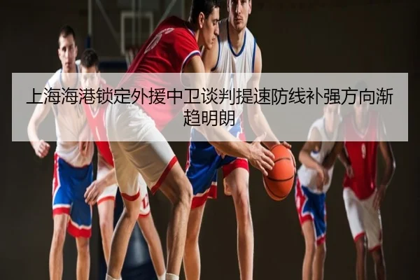 上海海港锁定外援中卫谈判提速防线补强方向渐趋明朗