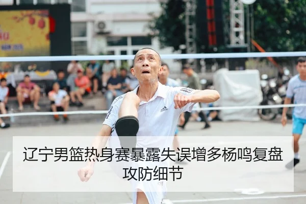 辽宁男篮热身赛暴露失误增多杨鸣复盘攻防细节