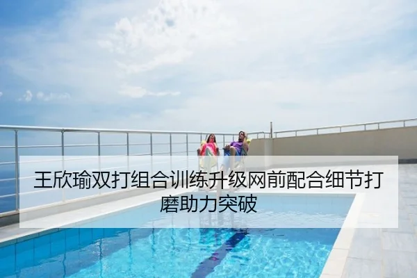 王欣瑜双打组合训练升级网前配合细节打磨助力突破