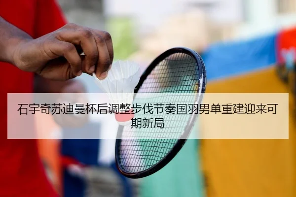 石宇奇苏迪曼杯后调整步伐节奏国羽男单重建迎来可期新局