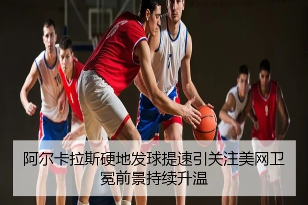阿尔卡拉斯硬地发球提速引关注美网卫冕前景持续升温